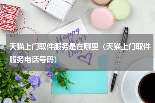 天猫上门取件服务是在哪里（天猫上门取件服务电话号码）