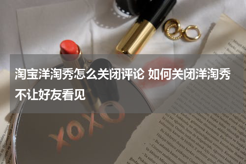 淘宝洋淘秀怎么关闭评论 如何关闭洋淘秀不让好友看见