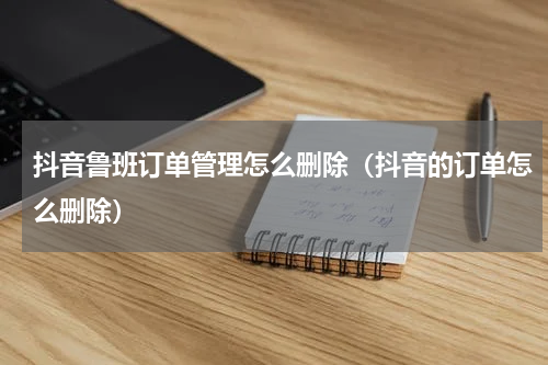 抖音鲁班订单管理怎么删除（抖音的订单怎么删除）