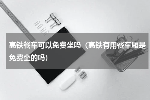 高铁餐车可以免费坐吗（高铁有用餐车厢是免费坐的吗）