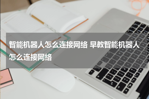 智能机器人怎么连接网络 早教智能机器人怎么连接网络