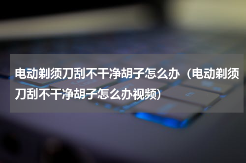 电动剃须刀刮不干净胡子怎么办（电动剃须刀刮不干净胡子怎么办视频）