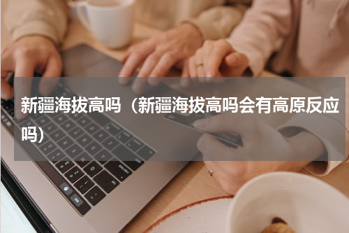 新疆海拔高吗（新疆海拔高吗会有高原反应吗）