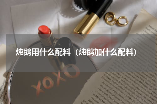 炖鹅用什么配料（炖鹅加什么配料）