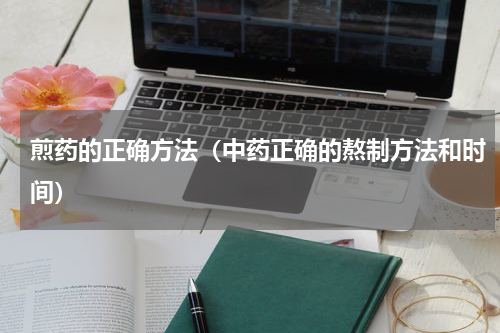 煎药的正确方法（中药正确的熬制方法和时间）