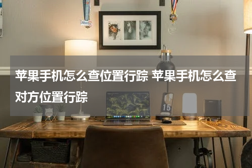 苹果手机怎么查位置行踪 苹果手机怎么查对方位置行踪