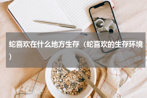蛇喜欢在什么地方生存（蛇喜欢的生存环境）
