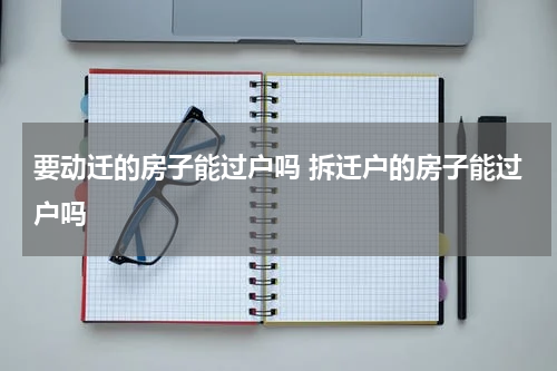 要动迁的房子能过户吗 拆迁户的房子能过户吗