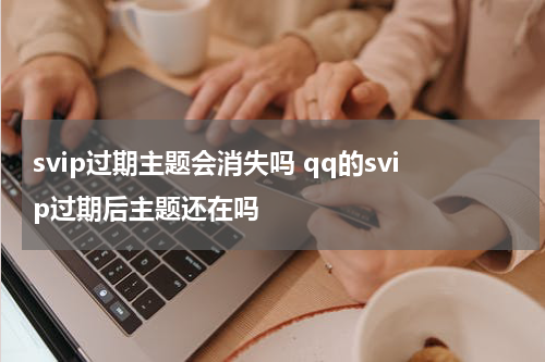 svip过期主题会消失吗 qq的svip过期后主题还在吗
