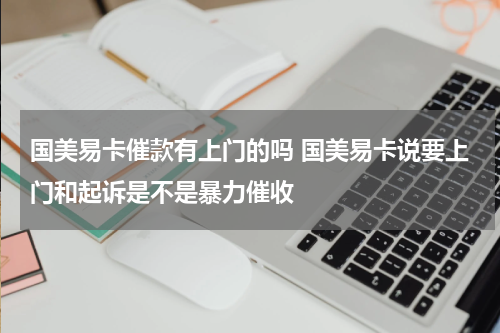 国美易卡催款有上门的吗 国美易卡说要上门和起诉是不是暴力催收
