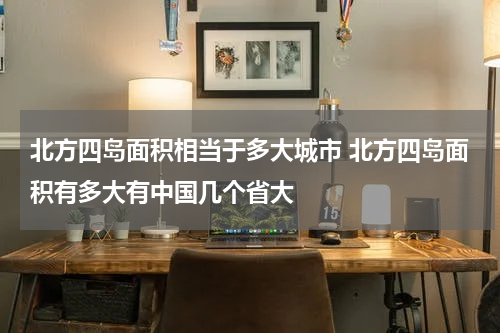 北方四岛面积相当于多大城市 北方四岛面积有多大有中国几个省大