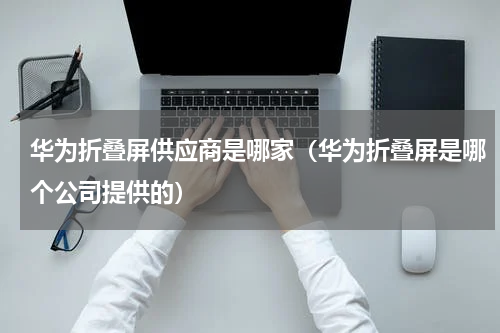 华为折叠屏供应商是哪家（华为折叠屏是哪个公司提供的）