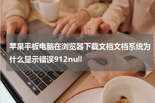 苹果平板电脑在浏览器下载文档文档系统为什么显示错误912null