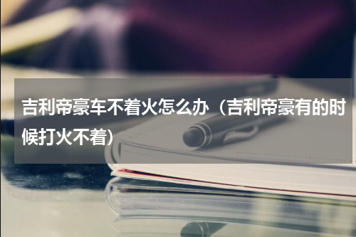 吉利帝豪车不着火怎么办（吉利帝豪有的时候打火不着）