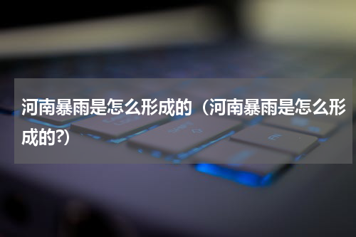 河南暴雨是怎么形成的（河南暴雨是怎么形成的?）