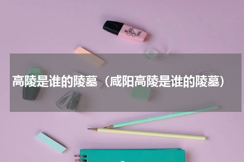 高陵是谁的陵墓（咸阳高陵是谁的陵墓）