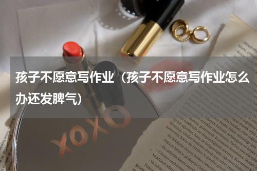 孩子不愿意写作业（孩子不愿意写作业怎么办还发脾气）