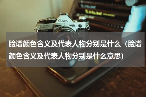 脸谱颜色含义及代表人物分别是什么（脸谱颜色含义及代表人物分别是什么意思）