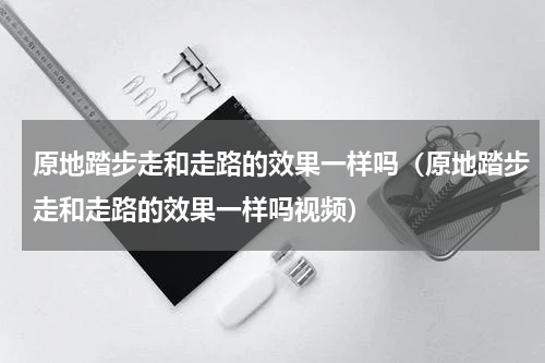 原地踏步走和走路的效果一样吗（原地踏步走和走路的效果一样吗视频）