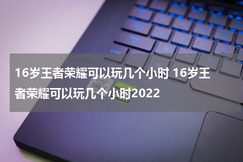 16岁王者荣耀可以玩几个小时 16岁王者荣耀可以玩几个小时2022