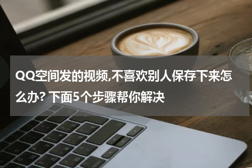 QQ空间发的视频,不喜欢别人保存下来怎么办? 下面5个步骤帮你解决