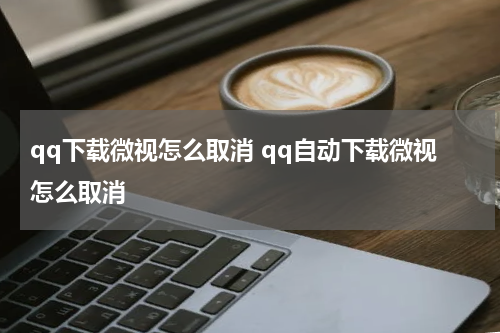 qq下载微视怎么取消 qq自动下载微视怎么取消