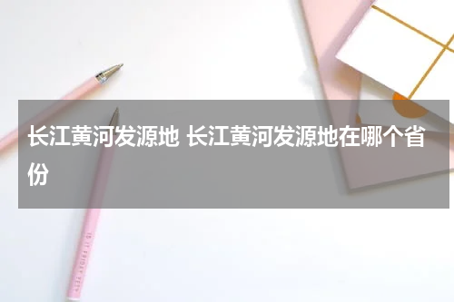 长江黄河发源地 长江黄河发源地在哪个省份