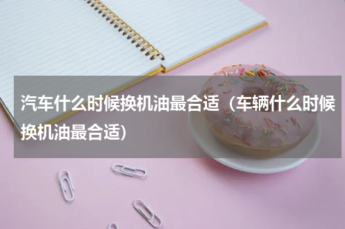 汽车什么时候换机油最合适（车辆什么时候换机油最合适）