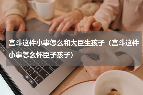 宫斗这件小事怎么和大臣生孩子（宫斗这件小事怎么怀臣子孩子）