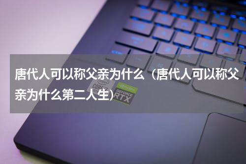 唐代人可以称父亲为什么（唐代人可以称父亲为什么第二人生）