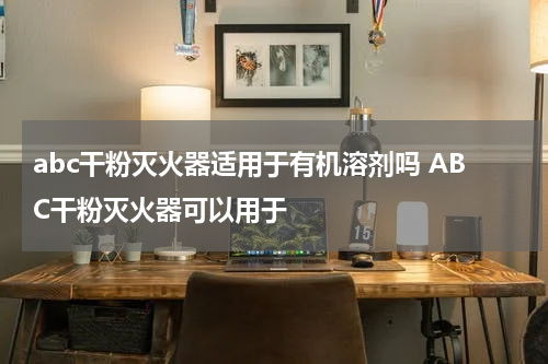 abc干粉灭火器适用于有机溶剂吗 ABC干粉灭火器可以用于
