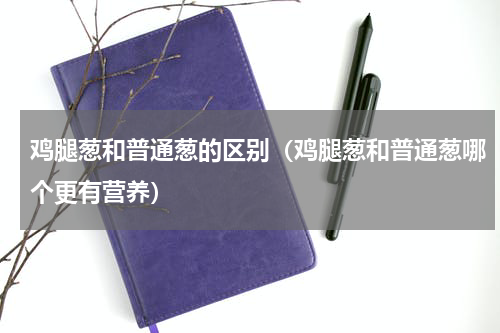 鸡腿葱和普通葱的区别（鸡腿葱和普通葱哪个更有营养）