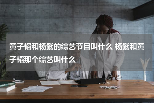 黄子韬和杨紫的综艺节目叫什么 杨紫和黄子韬那个综艺叫什么