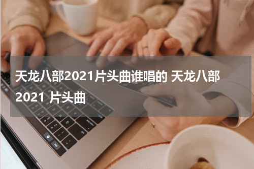 天龙八部2021片头曲谁唱的 天龙八部2021 片头曲