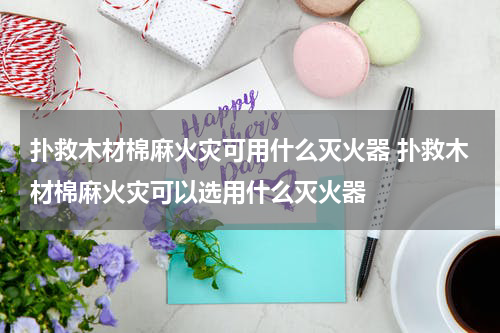 扑救木材棉麻火灾可用什么灭火器 扑救木材棉麻火灾可以选用什么灭火器