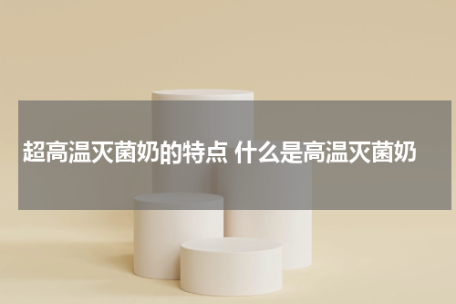 超高温灭菌奶的特点 什么是高温灭菌奶