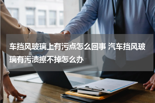 车挡风玻璃上有污点怎么回事 汽车挡风玻璃有污渍擦不掉怎么办