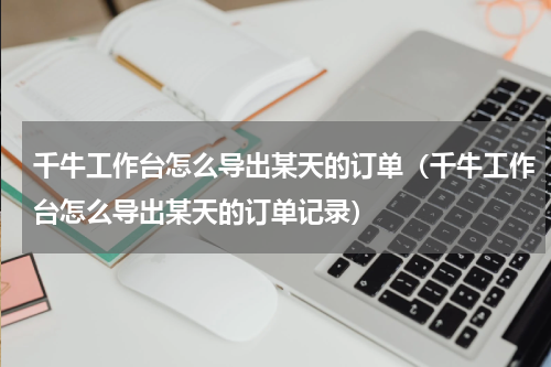 千牛工作台怎么导出某天的订单（千牛工作台怎么导出某天的订单记录）