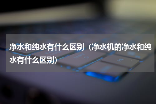 净水和纯水有什么区别（净水机的净水和纯水有什么区别）