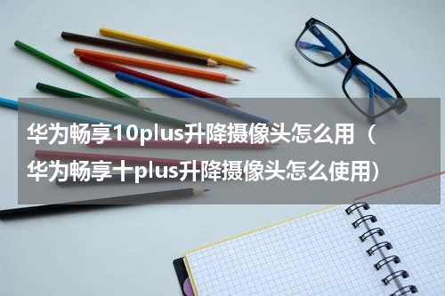华为畅享10plus升降摄像头怎么用（华为畅享十plus升降摄像头怎么使用）