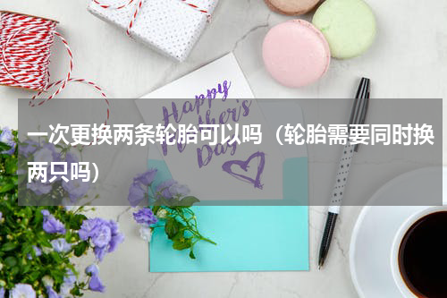 一次更换两条轮胎可以吗（轮胎需要同时换两只吗）