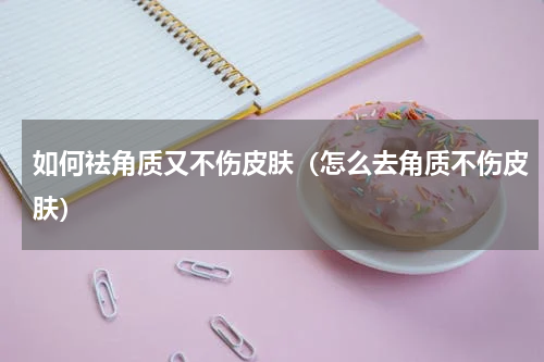 如何祛角质又不伤皮肤（怎么去角质不伤皮肤）