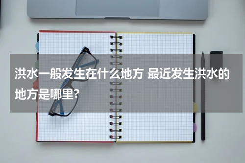 洪水一般发生在什么地方 最近发生洪水的地方是哪里?