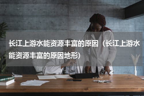 长江上游水能资源丰富的原因（长江上游水能资源丰富的原因地形）
