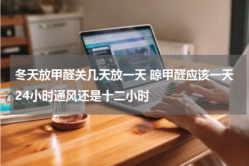 冬天放甲醛关几天放一天 晾甲醛应该一天24小时通风还是十二小时