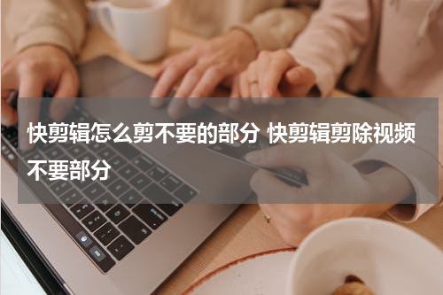 快剪辑怎么剪不要的部分 快剪辑剪除视频不要部分