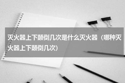 灭火器上下颠倒几次是什么灭火器（哪种灭火器上下颠倒几次）
