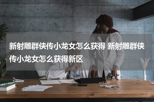 新射雕群侠传小龙女怎么获得 新射雕群侠传小龙女怎么获得新区