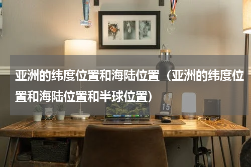 亚洲的纬度位置和海陆位置（亚洲的纬度位置和海陆位置和半球位置）