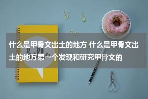 什么是甲骨文出土的地方 什么是甲骨文出土的地方第一个发现和研究甲骨文的